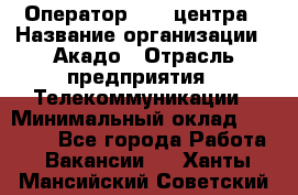 Оператор Call-центра › Название организации ­ Акадо › Отрасль предприятия ­ Телекоммуникации › Минимальный оклад ­ 30 000 - Все города Работа » Вакансии   . Ханты-Мансийский,Советский г.